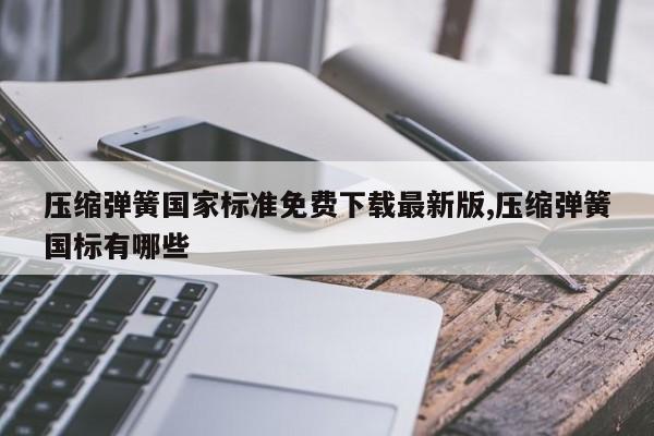 压缩弹簧国家标准免费下载最新版,压缩弹簧国标有哪些